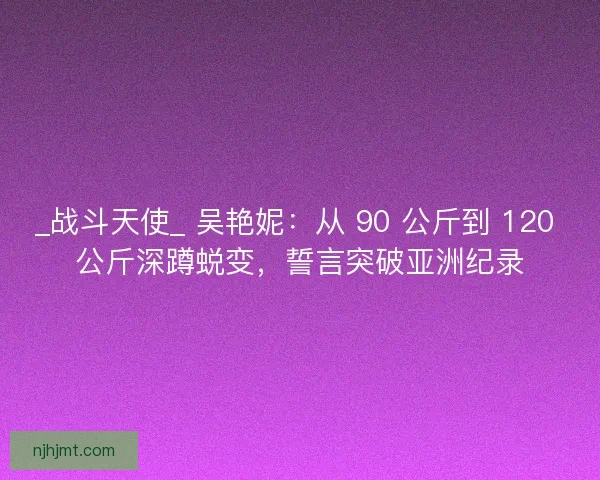 _战斗天使_ 吴艳妮：从 90 公斤到 120 公斤深蹲蜕变，誓言突破亚洲纪录