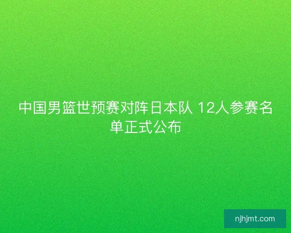 中国男篮世预赛对阵日本队 12人参赛名单正式公布