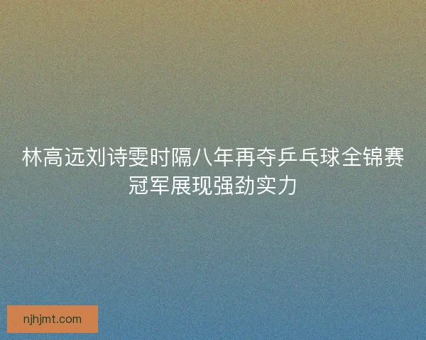 林高远刘诗雯时隔八年再夺乒乓球全锦赛冠军展现强劲实力