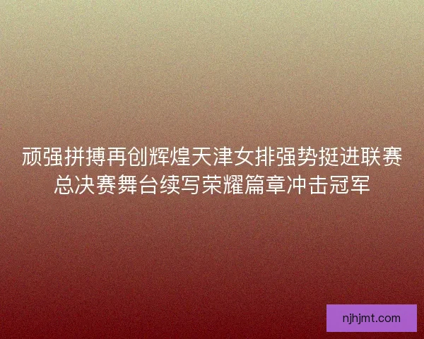 顽强拼搏再创辉煌天津女排强势挺进联赛总决赛舞台续写荣耀篇章冲击冠军