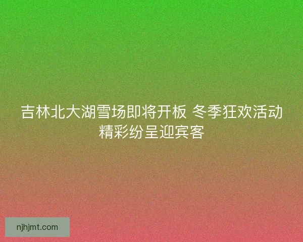 吉林北大湖雪场即将开板 冬季狂欢活动精彩纷呈迎宾客