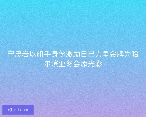 宁忠岩以旗手身份激励自己力争金牌为哈尔滨亚冬会添光彩