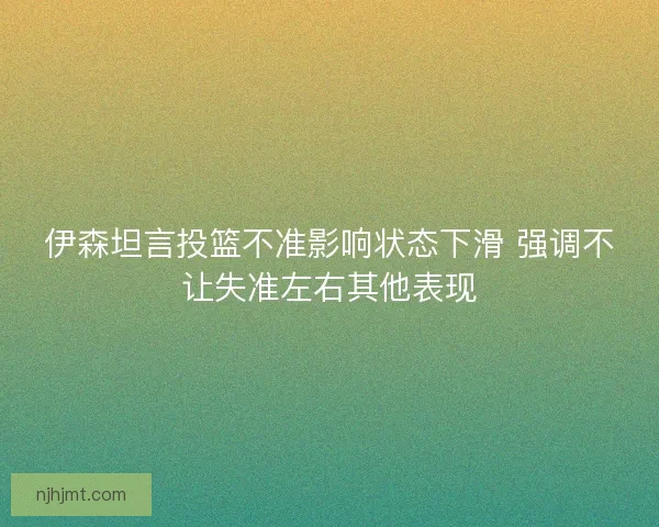 伊森坦言投篮不准影响状态下滑 强调不让失准左右其他表现